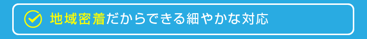 地域密着だからできる細やかな対応